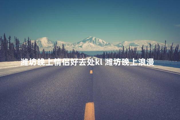 潍坊晚上情侣好去处kl 潍坊晚上浪漫之地，情侣们不可错过